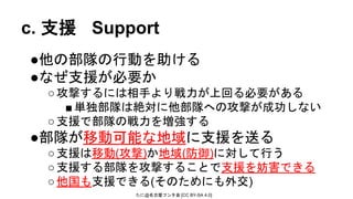 たに@名古屋フンタ会 [CC BY-SA 4.0]
c. 支援 Support
●他の部隊の行動を助ける
●なぜ支援が必要か
○攻撃するには相手より戦力が上回る必要がある
■単独部隊は絶対に他部隊への攻撃が成功しない
○支援で部隊の戦力を増強する
●部隊が移動可能な地域に支援を送る
○支援は移動(攻撃)か地域(防御)に対して行う
○支援する部隊を攻撃することで支援を妨害できる
○他国も支援できる(そのためにも外交)
 