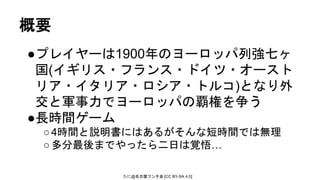 たに@名古屋フンタ会 [CC BY-SA 4.0]
概要
●プレイヤーは1900年のヨーロッパ列強七ヶ
国(イギリス・フランス・ドイツ・オースト
リア・イタリア・ロシア・トルコ)となり外
交と軍事力でヨーロッパの覇権を争う
●長時間ゲーム
○4時間と説明書にはあるがそんな短時間では無理
○多分最後までやったら二日は覚悟…
 