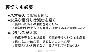たに@名古屋フンタ会 [CC BY-SA 4.0]
裏切りも必要
●八方美人は無策と同じ
●安易な裏切りは滅亡を招く
○裏切ったあとの展開を考えたか
○最初の失敗でも立ち直りの機会はあるとは限らない
●バランスが大事
○約束を守ることは必要・約束を守らないことも必要
○信じることは必要・信じないことも必要
○裏切らないと勝てない・裏切られても泣かない
 