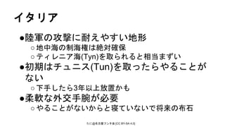 たに@名古屋フンタ会 [CC BY-SA 4.0]
イタリア
●陸軍の攻撃に耐えやすい地形
○地中海の制海権は絶対確保
○ティレニア海(Tyn)を取られると相当まずい
●初期はチュニス(Tun)を取ったらやることが
ない
○下手したら3年以上放置かも
●柔軟な外交手腕が必要
○やることがないからと寝ていないで将来の布石
 