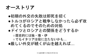 たに@名古屋フンタ会 [CC BY-SA 4.0]
オーストリア
●初期の外交の失敗は即死を招く
●トルコがロシアと戦争しなかったら必ず攻
めてくるのでそのための対処
●ドイツとロシアとの関係をどうするか
○歴史的には独・墺・伊
○でもイタリアは役に立たないかも…
●厳しい外交が続くが山を越えれば…
 