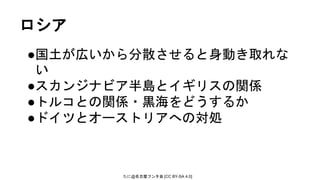 たに@名古屋フンタ会 [CC BY-SA 4.0]
ロシア
●国土が広いから分散させると身動き取れな
い
●スカンジナビア半島とイギリスの関係
●トルコとの関係・黒海をどうするか
●ドイツとオーストリアへの対処
 