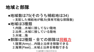 たに@名古屋フンタ会 [CC BY-SA 4.0]
地域と部隊
●地域数は75(そのうち補給地は34)
○支配した補給地が戦力(保有可能な部隊数)
●地域は3種類
1.内陸…水域に接してない陸地
2.沿岸…水域に接している陸地
3.水域…海
●部隊は2種類・全ての部隊は同戦力
1.陸軍(Army)…内陸と沿岸を移動できる
2.海軍(Fleet)…水域と沿岸を移動できる
 