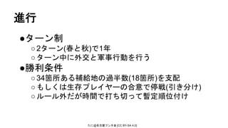 たに@名古屋フンタ会 [CC BY-SA 4.0]
●ターン制
○2ターン(春と秋)で1年
○ターン中に外交と軍事行動を行う
●勝利条件
○34箇所ある補給地の過半数(18箇所)を支配
○もしくは生存プレイヤーの合意で停戦(引き分け)
○ルール外だが時間で打ち切って暫定順位付け
進行
 