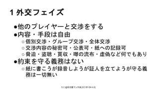 たに@名古屋フンタ会 [CC BY-SA 4.0]
1 外交フェイズ
●他のプレイヤーと交渉をする
●内容・手段は自由
○個別交渉・グループ交渉・全体交渉
○交渉内容の秘密可・公表可・紙への記録可
○脅迫・盗聴・買収・噂の流布・虚偽など何でもあり
●約束を守る義務はない
○紙に書こうが録音しようが証人を立てようが守る義
務は一切無い
 
