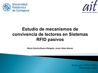 Estudio de mecanismos de convivencia de lectores en Sistemas RFID pasivos María Victoria Bueno Delgado, Javier Vales Alonso III Jornadas RFID-SETRA Noviembre 2009 