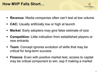 How MVP Falls Short…


  Revenue: Media companies often can’t test at low volume
  CAC: Usually artificially low or high at launch
  Market: Early adopters may give false estimate of size
  Competition: Little indication from established players or
   new entrants
  Team: Concept ignores evolution of skills that may be
   critical for long-term success
  Finance: Even with positive market test, access to capital
   may be critical component to win, esp if making a market

                                                                4
 