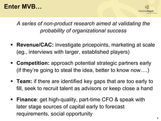 Enter MVB…

   A series of non-product research aimed at validating the
             probability of organizational success

  Revenue/CAC: investigate pricepoints, marketing at scale
   (eg., interviews with larger, established players)

  Competition: approach potential strategic partners early
   (if they’re going to steal the idea, better to know now….)

  Team: if there are identified key gaps that are too early to
   fill, seek to recruit talent as advisors or keep close a hand

  Finance: get high-quality, part-time CFO & speak with
   later stage sources of capital early to forecast
   requirements, social opportunity
                                                                   6
 