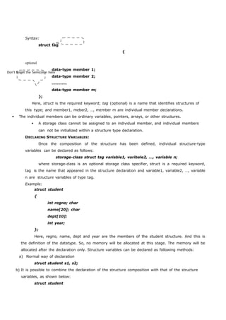 Syntax: 
struct tag 
Don’t forget the Semicolon here 
{ 
optional 
data-type member 1; 
data-type member 2; 
………… 
data-type member m; 
}; 
Here, struct is the required keyword; tag (optional) is a name that identifies structures of 
this type; and member1, meber2, …, member m are individual member declarations. 
 The individual members can be ordinary variables, pointers, arrays, or other structures. 
 A storage class cannot be assigned to an individual member, and individual members 
can not be initialized within a structure type declaration. 
DECLARING STRUCTURE VARIABLES: 
Once the composition of the structure has been defined, individual structure-type 
variables can be declared as follows: 
storage-class struct tag variable1, varibale2, …, variable n; 
where storage-class is an optional storage class specifier, struct is a required keyword, 
tag is the name that appeared in the structure declaration and variable1, variable2, …, variable 
n are structure variables of type tag. 
Example: 
struct student 
{ 
int regno; char 
name[20]; char 
dept[10]; 
int year; 
}; 
Here, regno, name, dept and year are the members of the student structure. And this is 
the definition of the datatype. So, no memory will be allocated at this stage. The memory will be 
allocated after the declaration only. Structure variables can be declared as following methods: 
a) Normal way of declaration 
struct student s1, s2; 
b) It is possible to combine the declaration of the structure composition with that of the structure 
variables, as shown below: 
struct student 
 