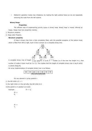  Deletemin operation makes tree imbalance, by making the right subtree heavy as we are repeatedly 
removing the node from the left subtree. 
[0][1][2][3][4][5][6] 
Binary Heap: 
Properties: 
The efficient way of implementing priority queue is binary heap. Binary heap is merely referred as 
heaps. Heaps have two properties namely; 
1. Structure property 
2. Heap order Property 
Structure property: 
A heap is binary tree that is fully completely filled, with the possible exception of the bottom level, 
which is filled from left to right. Such a tree is known as a complete binary tree. 
40 
[0] 
20 60 
[1] [2] 
10 30 50 90 
A complete binary tree of height [3]as betw[4] 2 [5]nd 2h+1[6]nodes (i.e if the tree has height h=1, then 
number of nodes it have must be 2 or 3). This implies that the height of complete binary tree is log N which 
is clearly O(log N). 
An array implementation of complete binary tree is as follows: 
40 20 60 10 30 50 90 
For any element in array position i: 
i) the left child is 2i + 1 
ii) the right child is in the cell after the left child 2i+2 
iii) the parent is in position [(i+1)/2] 
Example: 
If i = 
0, 
If i = 
1, 
If i = 2, 
h h een h a -1 
 