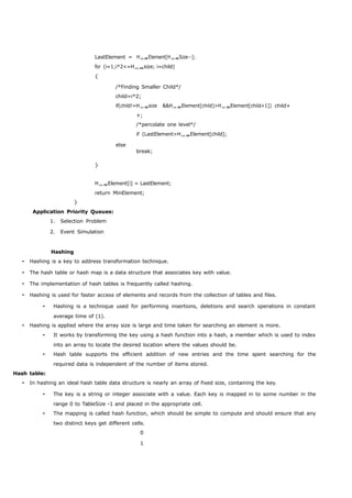 LastElement = HElement[HSize--]; 
for (i=1;i*2<=Hsize; i=child) 
{ 
/*Finding Smaller Child*/ 
child=i*2; 
if(child!=Hsize &&HElement[child]>HElement[child+1]) child+ 
+; 
/*percolate one level*/ 
if (LastElement>HElement[child]; 
else 
} 
break; 
HElement[i] = LastElement; 
return MinElement; 
} 
Application Priority Queues: 
1. Selection Problem 
2. Event Simulation 
Hashing 
 Hashing is a key to address transformation technique. 
 The hash table or hash map is a data structure that associates key with value. 
 The implementation of hash tables is frequently called hashing. 
 Hashing is used for faster access of elements and records from the collection of tables and files. 
 Hashing is a technique used for performing insertions, deletions and search operations in constant 
average time of (1). 
 Hashing is applied where the array size is large and time taken for searching an element is more. 
 It works by transforming the key using a hash function into a hash, a member which is used to index 
into an array to locate the desired location where the values should be. 
 Hash table supports the efficient addition of new entries and the time spent searching for the 
required data is independent of the number of items stored. 
Hash table: 
 In hashing an ideal hash table data structure is nearly an array of fixed size, containing the key. 
 The key is a string or integer associate with a value. Each key is mapped in to some number in the 
range 0 to TableSize -1 and placed in the appropriate cell. 
 The mapping is called hash function, which should be simple to compute and should ensure that any 
two distinct keys get different cells. 
0 
1 
 