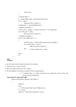 return NULL; 
} 
/* Allocate table */ 
H = (Hash_Table) malloc ( sizeof (struct Hash_Tbl) ); 
if( H == NULL ) 
fatal_error("Out of space!!!"); 
H->Table_Size = next_prime(Table_Size ); 
/* Allocate list pointers */ 
H->The_Lists = (position *) malloc( sizeof (LIST) * H-> Table_Size); 
if( H->The_Lists == NULL ) 
fatal_error("Out of space!!!"); 
/* Allocate list headers */ 
for(i=0; i<H->Table_Size; i++ ) 
{ 
H->The_Lists[i] = (LIST) malloc( sizeof (struct List_Node) ); 
if( H->The_Lists[i] == NULL ) 
fatal_error("Out of space!!!"); 
} 
Find 
Function: 
} 
return 
H; 
else H->The_Lists[i]->next = NULL; 
1. Use the hash function to determine which list to traverse 
2. Traverse the list in normal manner. 
3. Return the position where the item is found. 
4. The call Find(Key, H) will return a pointer to the cell containing key. 
5. If Element_Type is a string, comparison and assignment must be done with 
strcmp & strcpy respectively. 
Find routine for open hash table 
Position Find( Element_Type Key, Hash_Table H ) 
{ 
Position p; 
List L; 
L = H->The_Lists[ Hash( Key, H->Table_Size) ]; 
P = L->next; 
while( (P != NULL) && (P->element != Key) ) 
 