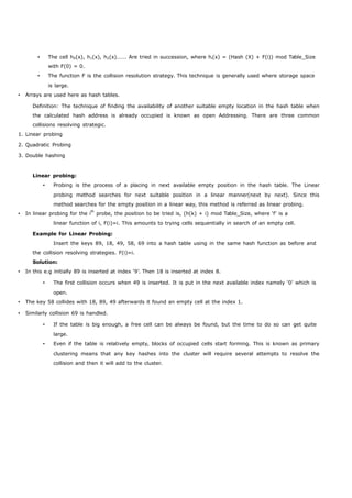  The cell h0(x), h1(x), h2(x)……. Are tried in succession, where hi(x) = (Hash (X) + F(i)) mod Table_Size 
with F(0) = 0. 
 The function F is the collision resolution strategy. This technique is generally used where storage space 
is large. 
 Arrays are used here as hash tables. 
Definition: The technique of finding the availability of another suitable empty location in the hash table when 
the calculated hash address is already occupied is known as open Addressing. There are three common 
collisions resolving strategic. 
1. Linear probing 
2. Quadratic Probing 
3. Double hashing 
Linear probing: 
 Probing is the process of a placing in next available empty position in the hash table. The Linear 
probing method searches for next suitable position in a linear manner(next by next). Since this 
method searches for the empty position in a linear way, this method is referred as linear probing. 
 In linear probing for the ith probe, the position to be tried is, (h(k) + i) mod Table_Size, where ‘f’ is a 
linear function of i, F(i)=i. This amounts to trying cells sequentially in search of an empty cell. 
Example for Linear Probing: 
Insert the keys 89, 18, 49, 58, 69 into a hash table using in the same hash function as before and 
the collision resolving strategies. F(i)=i. 
Solution: 
 In this e.g initially 89 is inserted at index ‘9’. Then 18 is inserted at index 8. 
 The first collision occurs when 49 is inserted. It is put in the next available index namely ‘0’ which is 
open. 
 The key 58 collides with 18, 89, 49 afterwards it found an empty cell at the index 1. 
 Similarly collision 69 is handled. 
 If the table is big enough, a free cell can be always be found, but the time to do so can get quite 
large. 
 Even if the table is relatively empty, blocks of occupied cells start forming. This is known as primary 
clustering means that any key hashes into the cluster will require several attempts to resolve the 
collision and then it will add to the cluster. 
 
