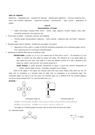 UNIT IV: GRAPHS 
Definitions – Topological sort – breadth-first traversal - shortest-path algorithms – minimum spanning tree – 
Prim's and Kruskal's algorithms – Depth-first traversal – biconnectivity – euler circuits – applications of 
graphs 
1 
2 
3 
1 
2 3 
Unit IV 
Representation of Graph 
 Graph terminology including these terms: Vertex, edge, adjacent, incident, degree, cycle, path, 
connected component, and spanning tree. 
 Three types of graphs : Undirected, directed, and weighted 
 Common graph representations: adjacency matrix, packed – adjacency lists, and linked – adjacency 
lists. 
 Standard graph search methods: breadth-first and depth- first search. 
 Algorithms to find a path in a graph to find the connected components of an undirected graph, and to 
find a spanning tree of a connected undirected graph. 
 Specifying an abstract data type as an abstract class. 
DEFINITIONS: A graph G= (V, E) is an ordered pair of finite sets V and E. The elements of V are 
called as vertices are also called as nodes and points. The elements of E are called edges are 
also called arcs and lines. Each edge in E joins two different vertices of V and is denoted by the 
tuple (i,j), where i and j are the two vertices joined by E. 
Graph Display: A graph generally represented as figure in which the vertices represented by 
circles and the edges by lines. Examples, of graphs are as follows: 
Some of the edges in this figure are oriented (that they have arrow heads) while other are not. An 
edge with an orientation is a directed while an edge with no orientations is an undirected edge. The 
undirected edges (i,j) and (j,i) are the same; the directed edge (i,j) is different from the directed edge(j,i) 
the former being oriented from I to j and the latter from j to i. 
Example: - 
1 
2 4 
3 
Undirected Graph G1 Directed graph G2 
V ( G1 ) = { 1, 2, 3, 4}; E ( G1 ) = { ( 1, 2 ), ( 1, 3 ), ( 1, 4 ), ( 2, 3 ), ( 2, 4 ), (3, 4 ) } 
V ( G2 ) = { 1, 2, 3 }; E ( G2 ) = { < 1, 2 >, < 2, 1 >, < 2, 3 > } 
The edges of a directed graph are drawn with an arrow from the tail to the head. 
For undirected graph: 
n(n 1) 
3 edges 
2 
 
