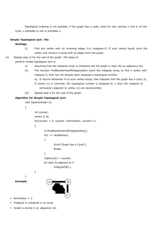 Topological ordering is not possible, if the graph has a cycle, since for two vertices v and w on the 
cycle, v precedes w and w precedes v. 
Simple Topological sort: The 
Strategy: 
(i) Find any vertex with no incoming edges (i.e) indegree=0. If such vertex found, print the 
vertex and remove it along with its edges from the graph. 
(ii) Repeat step (i) for the rest of the graph. The steps to 
perform simple topological sort is: 
(i) Assuming that the Indegree array is initialized and the graph is read into an adjacency list. 
(ii) The function FindNewVerrtexOfIndegreeZero scans the indegree array, to find a vertex with 
indegree 0, that has not already been assigned a topological number. 
a). It returns NotVertex if no such vertex exists, that indicates that the graph has a cycle. b). 
If vertex (v) is returned, the topological number is assigned to v, then the indegree of 
vertices(w) adjacent to vertex (v) are decremented. 
(iii) Repeat step 2 for the rest of the graph. 
Algorithm for Simple Topological sort: 
void Topsort(Graph G) 
{ 
int counter; 
vertex V, W; 
for(counter = 0; counter <NumVertex; counter++) 
{ 
V=FindNewVerrtexOfIndegreeZero(); 
if(V == NotAVertex) 
{ 
Error(“Graph has a Cycle”); 
Break; 
} 
} 
} 
Example: 
TopNum[V] = counter; 
for each W adjacent to V 
Indegree[W]--; 
A B 
C 
 NumVertex = 3 
 Indegree is initialized in an array 
 Graph is stored in an adjacency list. 
 