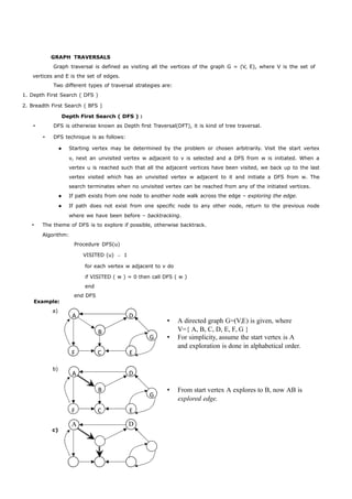 GRAPH TRAVERSALS 
Graph traversal is defined as visiting all the vertices of the graph G = (V, E), where V is the set of 
vertices and E is the set of edges. 
Two different types of traversal strategies are: 
1. Depth First Search ( DFS ) 
2. Breadth First Search ( BFS ) 
Depth First Search ( DFS ) : 
 DFS is otherwise known as Depth first Traversal(DFT), it is kind of tree traversal. 
 DFS technique is as follows: 
 Starting vertex may be determined by the problem or chosen arbitrarily. Visit the start vertex 
v, next an unvisited vertex w adjacent to v is selected and a DFS from w is initiated. When a 
vertex u is reached such that all the adjacent vertices have been visited, we back up to the last 
vertex visited which has an unvisited vertex w adjacent to it and initiate a DFS from w. The 
search terminates when no unvisited vertex can be reached from any of the initiated vertices. 
 If path exists from one node to another node walk across the edge – exploring the edge. 
 If path does not exist from one specific node to any other node, return to the previous node 
where we have been before – backtracking. 
 The theme of DFS is to explore if possible, otherwise backtrack. 
A D 
B 
G 
F C E 
A D 
B 
G 
F C E 
Algorithm: 
Example: 
a) 
b) 
Procedure DFS(u) 
VISITED (u) ← 1 
for each vertex w adjacent to v do 
if VISITED ( w ) = 0 then call DFS ( w ) 
end 
end DFS 
 A directed graph G=(V,E) is given, where 
V={ A, B, C, D, E, F, G } 
 For simplicity, assume the start vertex is A 
and exploration is done in alphabetical order. 
 From start vertex A explores to B, now AB is 
explored edge. 
A D 
c) 
 