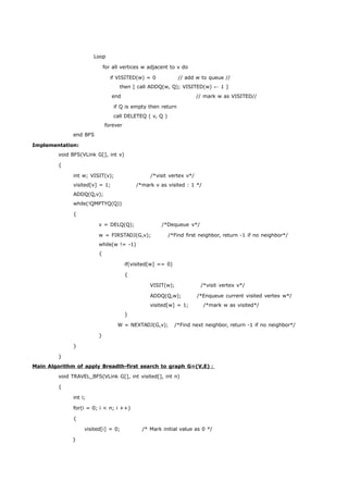Loop 
for all vertices w adjacent to v do 
if VISITED(w) = 0 // add w to queue // 
then [ call ADDQ(w, Q); VISITED(w) ← 1 ] 
end // mark w as VISITED// 
if Q is empty then return 
call DELETEQ ( v, Q ) 
forever 
end BFS 
Implementation: 
void BFS(VLink G[], int v) 
{ 
int w; VISIT(v); /*visit vertex v*/ 
visited[v] = 1; /*mark v as visited : 1 */ 
ADDQ(Q,v); 
while(!QMPTYQ(Q)) 
{ 
v = DELQ(Q); /*Dequeue v*/ 
w = FIRSTADJ(G,v); /*Find first neighbor, return -1 if no neighbor*/ 
while(w != -1) 
{ 
if(visited[w] == 0) 
{ 
VISIT(w); /*visit vertex v*/ 
ADDQ(Q,w); /*Enqueue current visited vertex w*/ 
visited[w] = 1; /*mark w as visited*/ 
} 
W = NEXTADJ(G,v); /*Find next neighbor, return -1 if no neighbor*/ 
} 
} 
} 
Main Algorithm of apply Breadth-first search to graph G=(V,E) ： 
void TRAVEL_BFS(VLink G[], int visited[], int n) 
{ 
int i; 
for(i = 0; i < n; i ++) 
{ 
visited[i] = 0; /* Mark initial value as 0 */ 
} 
 