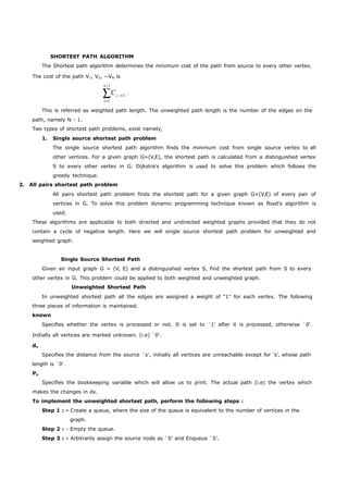 SHORTEST PATH ALGORITHM 
The Shortest path algorithm determines the minimum cost of the path from source to every other vertex. 
The cost of the path V1, V2, --VN is 
n1 
Ci, i1 . 
i1 
This is referred as weighted path length. The unweighted path length is the number of the edges on the 
path, namely N - 1. 
Two types of shortest path problems, exist namely, 
1. Single source shortest path problem 
The single source shortest path algorithm finds the minimum cost from single source vertex to all 
other vertices. For a given graph G=(V,E), the shortest path is calculated from a distinguished vertex 
S to every other vertex in G. Dijkstra's algorithm is used to solve this problem which follows the 
greedy technique. 
2. All pairs shortest path problem 
All pairs shortest path problem finds the shortest path for a given graph G=(V,E) of every pair of 
vertices in G. To solve this problem dynamic programming technique known as floyd's algorithm is 
used. 
These algorithms are applicable to both directed and undirected weighted graphs provided that they do not 
contain a cycle of negative length. Here we will single source shortest path problem for unweighted and 
weighted graph. 
Single Source Shortest Path 
Given an input graph G = (V, E) and a distinguished vertex S, find the shortest path from S to every 
other vertex in G. This problem could be applied to both weighted and unweighted graph. 
Unweighted Shortest Path 
In unweighted shortest path all the edges are assigned a weight of "1" for each vertex. The following 
three pieces of information is maintained. 
known 
Specifies whether the vertex is processed or not. It is set to `1' after it is processed, otherwise `0'. 
Initially all vertices are marked unknown. (i.e) `0'. 
dv 
Specifies the distance from the source `s', initially all vertices are unreachable except for ‘s’, whose path 
length is `0'. 
Pv 
Specifies the bookkeeping variable which will allow us to print. The actual path (i.e) the vertex which 
makes the changes in dv. 
To implement the unweighted shortest path, perform the following steps : 
Step 1 : - Create a queue, where the size of the queue is equivalent to the number of vertices in the 
graph. 
Step 2 : - Empty the queue. 
Step 3 : - Arbitrarily assign the source node as `S' and Enqueue `S'. 
 