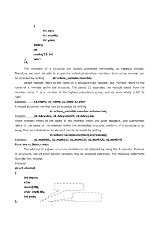 { 
int day; 
int month; 
int year; 
} 
s1; 
}bday; 
int 
marks[5]; int 
year; 
The members of a structure are usually processed individually, as separate entities. 
Therefore, we must be able to access the individual structure members. A structure member can 
be accessed by writing structure_variable.member; 
where variable refers to the name of a structure-type variable, and member refers to the 
name of a member within the structure. The period (.) separates the variable name from the 
member name. It is a member of the highest precedence group, and its associativity is left to 
right. 
Example s1.regno, s1.name, s1.dept, s1.year 
A nested structure member can be accessed by writing 
structure_variable.member.submember; 
Example s1.bday.day, s1.bday.month, s1.bday.year 
where member refers to the name of the member within the outer structure, and submember 
refers to the name of the member within the embedded structure. similarly, if a structure is an 
array, then an individual array element can be accessed by writing 
structure-variable.member[expression]; 
Example: s1.mark[0], s1.mark[1], s1.mark[2], s1.mark[3], s1.mark[4] 
POINTERS TO STRUCTURES: 
The address of a given structure variable can be obtained by using the & operator. Pointers 
to structures, like all other pointer variables may be assigned addresses. The following statements 
illustrate this concept. 
Example: 
struct student 
{ 
int regno; 
char 
name[20]; 
char dept[10]; 
int year; 
}; 
 