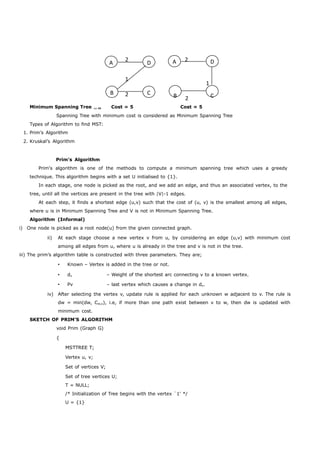 A 2 D 
1 
B 2 C 
A 2 D 
1 
B 2 C 
Minimum Spanning Tree  Cost = 5 Cost = 5 
Spanning Tree with minimum cost is considered as Minimum Spanning Tree 
Types of Algorithm to find MST: 
1. Prim’s Algorithm 
2. Kruskal’s Algorithm 
Prim's Algorithm 
Prim's algorithm is one of the methods to compute a minimum spanning tree which uses a greedy 
technique. This algorithm begins with a set U initialised to {1}. 
In each stage, one node is picked as the root, and we add an edge, and thus an associated vertex, to the 
tree, until all the vertices are present in the tree with |V|-1 edges. 
At each step, it finds a shortest edge (u,v) such that the cost of (u, v) is the smallest among all edges, 
where u is in Minimum Spanning Tree and V is not in Minimum Spanning Tree. 
Algorithm (Informal) 
i) One node is picked as a root node(u) from the given connected graph. 
ii) At each stage choose a new vertex v from u, by considering an edge (u,v) with minimum cost 
among all edges from u, where u is already in the tree and v is not in the tree. 
iii) The prim’s algorithm table is constructed with three parameters. They are; 
 Known – Vertex is added in the tree or not. 
 dv – Weight of the shortest arc connecting v to a known vertex. 
 Pv – last vertex which causes a change in dv. 
iv) After selecting the vertex v, update rule is applied for each unknown w adjacent to v. The rule is 
dw = min(dw, Cw,v), i.e, if more than one path exist between v to w, then dw is updated with 
minimum cost. 
SKETCH OF PRIM'S ALGORITHM 
void Prim (Graph G) 
{ 
MSTTREE T; 
Vertex u, v; 
Set of vertices V; 
Set of tree vertices U; 
T = NULL; 
/* Initialization of Tree begins with the vertex `1' */ 
U = {1} 
 