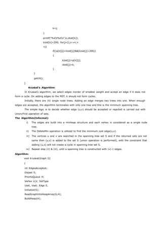 k=j; 
} 
printf("%dt%dn",k,clost[k]); 
lcost[k]=200; for(j=2;j<=n;+ 
+j) 
if((a[k][j]<lcost[j])&&(lcost[j]<200)) 
{ 
} 
getch(); 
} 
lcost[j]=a[k][j]; 
clost[j]=k; 
} 
Kruskal’s Algorithm: 
In Kruskal’s algorithm, we select edges inorder of smallest weight and accept an edge if it does not 
form a cycle. On adding edges to the MST, it should not form cycles. 
Initially, there are |V| single node trees. Adding an edge merges two trees into one. When enough 
edges are accepted, the algorithm terminates with only one tree and this is the minimum spanning tree. 
The simple logic is to decide whether edge (u,v) should be accepted or rejected is carried out with 
Union/Find operation of sets. 
The Algorithm(Informal): 
i) The edges are build into a minheap structure and each vertex is considered as a single node 
tree. 
ii) The DeleteMin operation is utilized to find the minimum cost edge(u,v). 
iii) The vertices u and v are searched in the spanning tree set S and if the returned sets are not 
same then (u,v) is added to the set S (union operation is performed), with the constraint that 
adding (u,v) will not create a cycle in spanning tree set S. 
iv) Repeat step (ii) & (iii), until a spanning tree is constructed with |v|-1 edges. 
Algorithm: 
void Kruskal(Graph G) 
{ 
int EdgesAccepted; 
Disjset S; 
PriorityQueue H; 
Vertex U,V; SetType 
Uset, Vset; Edge E; 
Initialize(S); 
ReadGraphIntoHeapArray(G,H); 
BuildHeap(H); 
 