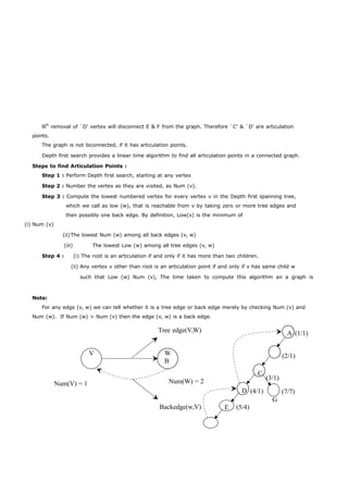 lllly removal of `D' vertex will disconnect E & F from the graph. Therefore `C' & `D' are articulation 
points. 
The graph is not biconnected, if it has articulation points. 
Depth first search provides a linear time algorithm to find all articulation points in a connected graph. 
Steps to find Articulation Points : 
Step 1 : Perform Depth first search, starting at any vertex 
Step 2 : Number the vertex as they are visited, as Num (v). 
Step 3 : Compute the lowest numbered vertex for every vertex v in the Depth first spanning tree, 
which we call as low (w), that is reachable from v by taking zero or more tree edges and 
then possibly one back edge. By definition, Low(v) is the minimum of 
(i) Num (v) 
(ii)The lowest Num (w) among all back edges (v, w) 
(iii) The lowest Low (w) among all tree edges (v, w) 
Step 4 : (i) The root is an articulation if and only if it has more than two children. 
(ii) Any vertex v other than root is an articulation point if and only if v has same child w 
such that Low (w) Num (v), The time taken to compute this algorithm an a graph is 
Note: 
For any edge (v, w) we can tell whether it is a tree edge or back edge merely by checking Num (v) and 
Num (w). If Num (w) > Num (v) then the edge (v, w) is a back edge. 
Tree edge(V,W) A (1/1) 
V WB 
(2/1) 
Num(V) = 1 Num(W) = 2 
Backedge(w,V) 
D 
E (5/4) 
C 
(4/1) 
(3/1) 
G 
(7/7) 
 