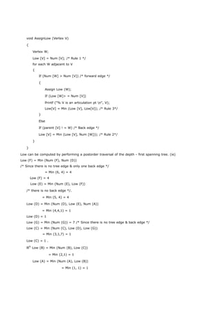 void AssignLow (Vertex V) 
{ 
Vertex W; 
Low [V] = Num [V]; /* Rule 1 */ 
for each W adjacent to V 
{ 
If (Num [W] > Num [V]) /* forward edge */ 
{ 
Assign Low (W); 
If (Low [W]> = Num [V]) 
Printf ("% V is an articulation pt n", V); 
Low[V] = Min (Low [V], Low[V]); /* Rule 3*/ 
} 
Else 
If (parent [V] ! = W) /* Back edge */ 
Low [V] = Min (Low [V], Num [W])); /* Rule 2*/ 
} 
} 
Low can be computed by performing a postorder traversal of the depth - first spanning tree. (ie) 
Low (F) = Min (Num (F), Num (D)) 
/* Since there is no tree edge & only one back edge */ 
= Min (6, 4) = 4 
Low (F) = 4 
Low (E) = Min (Num (E), Low (F)) 
/* there is no back edge */. 
= Min (5, 4) = 4 
Low (D) = Min (Num (D), Low (E), Num (A)) 
= Min (4,4,1) = 1 
Low (D) = 1 
Low (G) = Min (Num (G)) = 7 /* Since there is no tree edge & back edge */ 
Low (C) = Min (Num (C), Low (D), Low (G)) 
= Min (3,1,7) = 1 
Low (C) = 1 . 
lllly Low (B) = Min (Num (B), Low (C)) 
= Min (2,1) = 1 
Low (A) = Min (Num (A), Low (B)) 
= Min (1, 1) = 1 
 