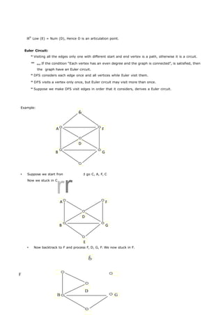 lllly Low (E) = Num (D), Hence D is an articulation point. 
C 
A F 
D 
B G 
E 
C 
rr 
A F 
D 
B G 
E 
C 
Euler Circuit: 
Visiting all the edges only one with different start and end vertex is a path, otherwise it is a circuit. 
If the condition “Each vertex has an even degree and the graph is connected”, is satisfied, then 
the graph have an Euler circuit. 
DFS considers each edge once and all vertices while Euler visit them. 
DFS visits a vertex only once, but Euler circuit may visit more than once. 
Suppose we make DFS visit edges in order that it considers, derives a Euler circuit. 
Example: 
 Suppose we start from C, we would go C, A, F, C 
Now we stuck in C. 
 Now backtrack to F and process F, D, G, F. We now stuck in F. 
F 
D 
B G 
 