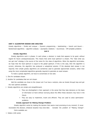 UNIT V :ALGORITHM DESIGN AND ANALYSIS 
Greedy algorithms – Divide and conquer – Dynamic programming – backtracking – branch and bound – 
Randomized algorithms – algorithm analysis – asymptotic notations – recurrences – NP-complete problems 
Unit V 
Greedy Algorithm 
Greedy algorithms work in phases. In each phase, a decision is made that appears to be good, without 
regard for future consequences(cost). This means that some local optimum is chosen. This "take what you 
can get now" strategy is the source of the name for this class of algorithms. When the algorithm terminates, 
we hope that the local optimum is equal to the global optimum. If this is the case, then the algorithm is 
correct; otherwise, the algorithm has produced a suboptimal solution. If the absolute best answer is not 
required, then simple greedy algorithms are sometimes used to generate approximate answers, rather than 
using the more complicated algorithms generally required to generate an exact answer. 
To make a greedy algorithm, we have to concentrate on two sets: 
1. One for candidate chosen 
2. Another for candidates that are not chosen 
Add the candidate we chose to the chosen set if we have a solution, else we iterate through loop and get 
the next optimal candidate. 
 Greedy algorithms are simple and straightforward. 
 They are shortsighted in their approach in the sense that they take decisions on the basis 
of information at hand without worrying about the effect these decisions may have in the 
future. 
 They are easy to implement, invent and efficient. They are used to solve optimization 
problems. 
Greedy approach for Making Change Problem: 
Greedy algorithm works by making the decision that seems most promising at any moment. It never 
reconsiders this decision, whatever situation may arise later. Consider the problem of “Making Change”: 
Coins available are: 
 Dollars (100 cents) 
 