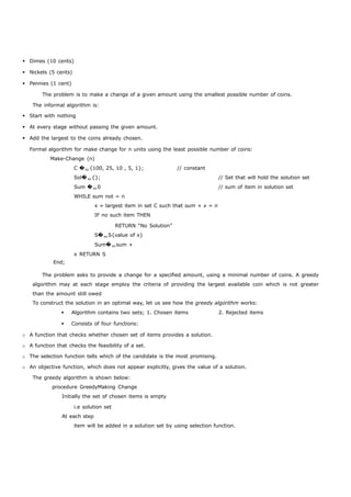  Dimes (10 cents) 
 Nickels (5 cents) 
 Pennies (1 cent) 
The problem is to make a change of a given amount using the smallest possible number of coins. 
The informal algorithm is: 
 Start with nothing 
 At every stage without passing the given amount. 
 Add the largest to the coins already chosen. 
Formal algorithm for make change for n units using the least possible number of coins: 
Make-Change (n) 
End; 
C �{100, 25, 10 , 5, 1}; // constant 
Sol�{}; // Set that will hold the solution set 
Sum �0 // sum of item in solution set 
WHILE sum not = n 
x = largest item in set C such that sum + x = n 
IF no such item THEN 
RETURN “No Solution” 
S�S{value of x} 
Sum�sum + 
x RETURN S 
The problem asks to provide a change for a specified amount, using a minimal number of coins. A greedy 
algorithm may at each stage employ the criteria of providing the largest available coin which is not greater 
than the amount still owed 
To construct the solution in an optimal way, let us see how the greedy algorithm works: 
 Algorithm contains two sets; 1. Chosen items 2. Rejected items 
 Consists of four functions: 
o A function that checks whether chosen set of items provides a solution. 
o A function that checks the feasibility of a set. 
o The selection function tells which of the candidate is the most promising. 
o An objective function, which does not appear explicitly, gives the value of a solution. 
The greedy algorithm is shown below: 
procedure GreedyMaking Change 
Initially the set of chosen items is empty 
i.e solution set 
At each step 
item will be added in a solution set by using selection function. 
 