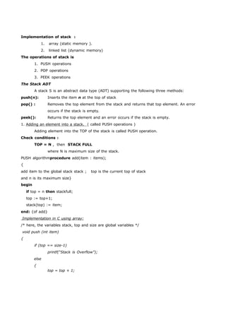 Implementation of stack : 
1. array (static memory ). 
2. linked list (dynamic memory) 
The operations of stack is 
1. PUSH operations 
2. POP operations 
3. PEEK operations 
The Stack ADT 
A stack S is an abstract data type (ADT) supporting the following three methods: 
push(n): Inserts the item n at the top of stack 
pop() : Removes the top element from the stack and returns that top element. An error 
occurs if the stack is empty. 
peek(): Returns the top element and an error occurs if the stack is empty. 
1. Adding an element into a stack. ( called PUSH operations ) 
Adding element into the TOP of the stack is called PUSH operation. 
Check conditions : 
TOP = N , then STACK FULL 
where N is maximum size of the stack. 
PUSH algorithmprocedure add(item : items); 
{ 
add item to the global stack stack ; top is the current top of stack 
and n is its maximum size} 
begin 
if top = n then stackfull; 
top := top+1; 
stack(top) := item; 
end: {of add} 
Implementation in C using array: 
/* here, the variables stack, top and size are global variables */ 
void push (int item) 
{ 
if (top == size-1) 
printf(“Stack is Overflow”); 
else 
{ 
top = top + 1; 
 