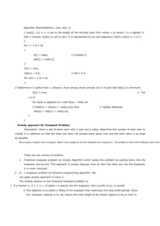 Algorithm ShortestPaths(v, cost, dist, n) 
// dist[j], 1≤j ≤ n, is set to the length of the shortest path from vertex v to vertex j in a digraph G 
with n vertices. Dist[v] is set to zero. G is represented by its cost adjacency matrix cost[1:n, 1:n] // 
{ 
for i = 1 to n do 
{ 
S[i] = false; // Initialize S 
dist[i] = cost[v,i]; 
} 
S[v] = true; 
dist[v] = 0.0; // Put v in S 
for num = 2 to n do 
{ 
We are given n objects and a knapsack. Object i has a weight wi and the knapsack has a capacity m. The problem is that a thief robbing a store and can // Determine n-1 paths from u. Choose u from among those vertices not in S such that dist[u] is minimum; 
S[u] = true; // Put 
u in S 
for (each w adjacent to u with S[w] = false) do 
if (dist[w] > (dist[u] + cost[u,w])) then // Update distances 
dist[w] = dist[u] + cost[u,w]; 
} 
} 
Greedy approach for Knapsack Problem: 
Description: Given a set of items each with a cost and a value, determine the number of each item to 
include in a collection so that the total cost does not exceed some given cost and the total value is as large 
as possible. 
There are two version of problem: 
1. Fractional knapsack problem by Greedy Algorithm which solves the problem by putting items into the 
knapsack one-by-one. This approach is greedy because once an item has been put into the knapsack, 
it is never removed. 
2. 0 – 1 knapsack problem by Dynamic programming algorithm We 
can apply greedy approach to solve it. 
The Greedy solution to the Fractional Knapsack problem is; 
1. If a fraction xi, 0 ≤ xi ≤ 1, of object i is placed into the knapsack, then a profit of pixi is earned. 
2. The objective is to obtain a filling of the knapsack that maximizes the total profit earned. Since 
the knapsack capacity is m, we require the total weight of all chosen objects to be at most m. 
 