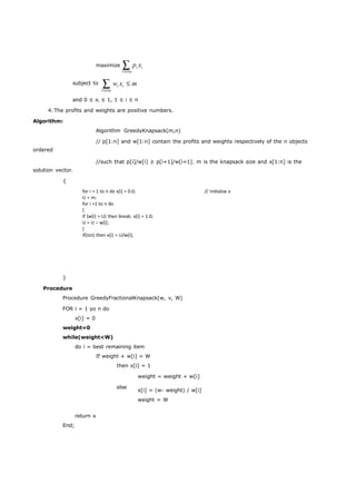 for i = 1 to n do x[i] = 0.0; 
U = m; 
for i =1 to n do 
{ if (w[i] > U) then break; x[i] = 1.0; 
U = U – w[i]; 
} if(i≤n) then x[i] = U/w[i]; 
// Initialize x 
maximize pi xi 
1in 
subject to wi xi m 
1in 
and 0 ≤ xi ≤ 1, 1 ≤ i ≤ n 
4. The profits and weights are positive numbers. 
Algorithm: 
ordered 
solution vector. 
{ 
Algorithm GreedyKnapsack(m,n) 
// p[1:n] and w[1:n] contain the profits and weights respectively of the n objects 
//such that p[i]/w[i] ≥ p[i+1]/w[i+1]. m is the knapsack size and x[1:n] is the 
} 
Procedure 
Procedure GreedyFractionalKnapsack(w, v, W) 
FOR i = 1 yo n do 
x[i] = 0 
weight=0 
while(weight<W) 
do i = best remaining item 
If weight + w[i] = W 
then x[i] = 1 
weight = weight + w[i] 
return x 
End; 
else x[i] = (w- weight) / w[i] 
weight = W 
 