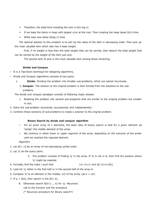 Therefore, the total time including the sort is O(n log n) 
 If we keep the items in heap with largest vi/wi at the root. Then creating the heap takes O(n) time. 
 While loop now takes O(log n) time. 
The optimal solution to this problem is to sort by the value of the item in decreasing order. Then pick up 
the most valuable item which also has a least weight. 
First, if its weight is less than the total weight that can be carried, then deduct the total weight that 
can be carried by the weight of the item just pick. 
The second item to pick is the most valuable item among those remaining. 
Divide and Conquer 
• It is a Top-Down technique for designing algorithms. 
• Divide and Conquer algorithms consists of two parts: 
1. Divide: Dividing the problem into Smaller sub-problems, which are solved recursively. 
2. Conquer: The solution to the original problem is then formed from the solutions to the sub-problems 
The divide and conquer paradigm consists of following major phases: 
1. Breaking the problem into several sub-programs that are similar to the original problem but smaller 
in size. 
2. Solve the sub-problem recursively (successively and independently) 
3. Combine these solutions of sub-problems to create a solution to the original problem. 
Binary Search by divide and conquer algorithm 
• For an given array of n elements, the basic idea of binary search is that for a given element we 
“probe” the middle element of the array. 
• We continue in either lower or upper segment of the array, depending on the outcome of the probe 
until we reached the required element. 
Algorithm 
1. Let A[1…n] be an array of non-decreasing sorted order. 
2. Let ‘q’ be the query point. 
3. The problem consists of finding ‘q’ in the array. If ‘q’ is not in A, then find the position where 
‘q’ might be inserted. 
4. Formally, find the index i such that 1≤i ≤n+1 and A[i-1]<x<A[i]. 
5. Look for ‘q’ either in the first half or in the second half of the array A. 
6. Compare ‘q’ to an element in the middle, n/2 of the array. Let k = n/2. 
7. If q < A[k], then search in the A[1..k]. 
8. Otherwise search A[k+1……n] for ‘q’. Recursive 
call to the function and the procedure 
/* Recursive procedure for Binary search*/ 
 