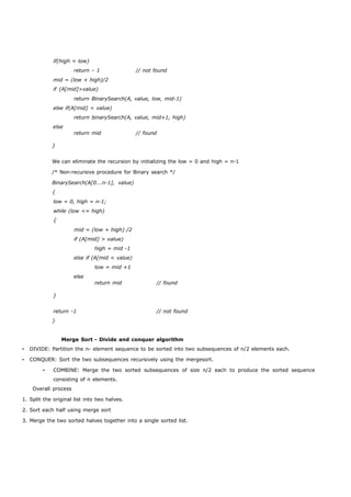 if(high < low) 
return – 1 // not found 
mid = (low + high)/2 
if (A[mid]>value) 
return BinarySearch(A, value, low, mid-1) 
else if(A[mid] < value) 
return binarySearch(A, value, mid+1, high) 
else 
} 
return mid // found 
We can eliminate the recursion by initializing the low = 0 and high = n-1 
/* Non-recursive procedure for Binary search */ 
BinarySearch(A[0….n-1], value) 
{ 
low = 0, high = n-1; 
while (low <= high) 
{ 
mid = (low + high) /2 
if (A[mid] > value) 
high = mid -1 
else if (A[mid < value) 
low = mid +1 
else 
} 
return mid // found 
return -1 // not found 
} 
Merge Sort - Divide and conquer algorithm 
• DIVIDE: Partition the n- element sequence to be sorted into two subsequences of n/2 elements each. 
• CONQUER: Sort the two subsequences recursively using the mergesort. 
• COMBINE: Merge the two sorted subsequences of size n/2 each to produce the sorted sequence 
consisting of n elements. 
Overall process 
1. Split the original list into two halves. 
2. Sort each half using merge sort 
3. Merge the two sorted halves together into a single sorted list. 
 