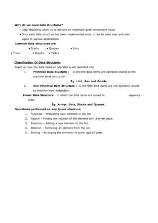 Why do we need data structures? 
• Data structures allow us to achieve an important goal: component reuse 
• Once each data structure has been implemented once, it can be used over and over 
again in various applications. 
Common data structures are 
• Stacks • Queues • Lists 
• Trees • Graphs • Tables 
Classification Of Data Structure: 
Based on how the data items or operated it will classified into 
1. Primitive Data Stucture : is one the data items are operated closest to the 
machine level instruction. 
Eg : int, char and double. 
2. Non-Primitive Data Structure : is one that data items are not operated closest 
to machine level instruction. 
Linear Data Structure : In which the data items are stored in sequence 
order. 
Eg: Arrays, Lists, Stacks and Queues. 
Operations performed on any linear structure: 
1. Traversal – Processing each element in the list 
2. Search – Finding the location of the element with a given value. 
3. Insertion – Adding a new element to the list. 
4. Deletion – Removing an element from the list. 
5. Sorting – Arranging the elements in some type of order. 
 