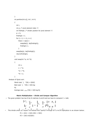 } 
int partition(int s[], int l, int h) 
{ 
int i; 
int p; /* pivot element index */ 
int firsthigh; /* divider position for pivot element */ 
p = h; 
firsthigh = l; 
for (i = l; i < h; i++) 
if(s[i] < s[p]) { 
swap(&s[i], &s[firsthigh]); 
firsthigh++; 
} 
swap(&s[p], &s[firsthigh]); 
return(firsthigh); 
} 
void swap(int *a, int *b) 
{ 
int x; 
x = *a; 
*a = *b; 
*b = x; 
} 
Analysis of Quick sort: 
Worst case T(N) = O(N2) 
Best case T(N) = O(N log 
N) 
Average case T(N) = O(N log N) 
Matrix Multiplication – Divide and Conquer Algorithm 
• The given problem has two N by N matrices A and B and we have to compute C = AxB. 
⎢C11 C12 ⎥ 
⎢ 
A11 
A12 ⎥ 
⎢B 
11 
B12 ⎥ 
⎢ ⎥  ⎢ CA 
A ⎥⎢B B ⎥ 
C 
• The divide and⎣co21nquer22m⎦ethod ⎣for21perfo2r2m⎦ing⎣th21e mu2lt2i⎦plication is as shown below: 
P1 = (A11 + A22) (B11 + B22) 
P2 = (A21+A22)B11 
 