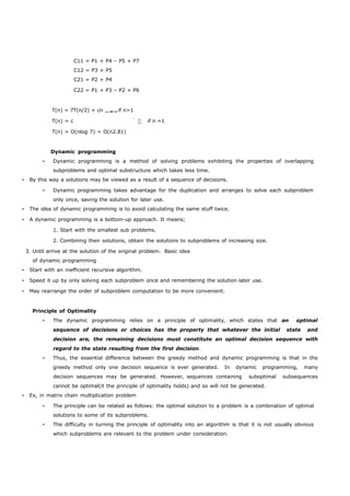 C11 = P1 + P4 – P5 + P7 
C12 = P3 + P5 
C21 = P2 + P4 
C22 = P1 + P3 – P2 + P6 
T(n) = 7T(n/2) + cn if n>1 
T(n) = cif n =1 
T(n) = O(nlog 7) = O(n2.81) 
Dynamic programming 
• Dynamic programming is a method of solving problems exhibiting the properties of overlapping 
subproblems and optimal substructure which takes less time. 
• By this way a solutions may be viewed as a result of a sequence of decisions. 
• Dynamic programming takes advantage for the duplication and arranges to solve each subproblem 
only once, saving the solution for later use. 
• The idea of dynamic programming is to avoid calculating the same stuff twice. 
• A dynamic programming is a bottom-up approach. It means; 
1. Start with the smallest sub problems. 
2. Combining their solutions, obtain the solutions to subproblems of increasing size. 
3. Until arrive at the solution of the original problem. Basic idea 
of dynamic programming 
• Start with an inefficient recursive algorithm. 
• Speed it up by only solving each subproblem once and remembering the solution later use. 
• May rearrange the order of subproblem computation to be more convenient. 
Principle of Optimality 
• The dynamic programming relies on a principle of optimality, which states that an optimal 
sequence of decisions or choices has the property that whatever the initial state and 
decision are, the remaining decisions must constitute an optimal decision sequence with 
regard to the state resulting from the first decision. 
• Thus, the essential difference between the greedy method and dynamic programming is that in the 
greedy method only one decision sequence is ever generated. In dynamic programming, many 
decision sequences may be generated. However, sequences containing suboptimal subsequences 
cannot be optimal(it the principle of optimality holds) and so will not be generated. 
• Ex, in matrix chain multiplication problem 
• The principle can be related as follows: the optimal solution to a problem is a combination of optimal 
solutions to some of its subproblems. 
• The difficulty in turning the principle of optimality into an algorithm is that it is not usually obvious 
which subproblems are relevant to the problem under consideration. 
 