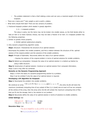 • The problem statement is that a thief robbing a store and can carry a maximal weight of W into their 
knapsack. 
• There are n items and ith item weight wi and is worth vi dollars. 
• What items should thief take? There are two versions of problem; 
1. Fractional knapsack problem which dealed in greedy algorithm. 
2. 0 – 1 knapsack problem: 
The setup is same, but the items may not be broken into smaller pieces, so the thief decide either to 
take an item or to leave it(binary choice), but may not take a fraction of an item. 0-1 knapsack problem has 
the following properties: 
1. Exhibit no greedy choice property. 
2. Exhibit optimal substructure property. 
3. Only dynamic programming algorithm exists. 
Step1: Structure: Characterize the structure of an optimal solution. 
– Decompose the problem into smaller problems, and find a relation between the structure of the optimal 
solution of the original problem and the solutions of the smaller problems. 
Step2: Principle of Optimality: Recursively define the value of an optimal solution. 
– Express the solution of the original problem in terms of optimal solutions for smaller problems. 
Step 3: Bottom-up computation: Compute the value of an optimal solution in a bottom-up fashion by 
using a table structure. 
Step 4: Construction of optimal solution: Construct an optimal solution from computed information. 
Steps 3 and 4 may often be combined. 
Remarks on the Dynamic Programming Approach 
Steps 1-3 form the basis of a dynamic-programming solution to a problem. 
Step 4 can be omitted if only the value of an optimal soluion is required. 
Developing a DP Algorithm for Knapsack 
Step 1: Decompose the problem into smaller problems. 
We construct an array , the entry V[i,W] will store the 
maximum (combined) computing time of any subset of files (1,2..i)ined) size at most w.If we can compute 
all the entries of this array, then the array entry V[n.W] will contain the maximum computing time of files 
that can fit into the storage, that is, the solution to our problem. 
Step 2: Recursively define the value of an optimal solution in terms of solutions to smaller problems. 
Initial Settings: Set 
Recursive Step: Use 
 