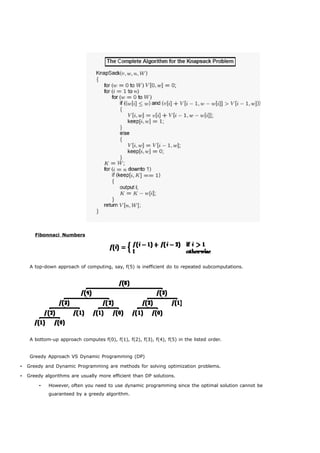 Fibonnac i Numbers 
A top-down approach of computing, say, f(5) is inefficient do to repeated subcomputations. 
A bottom-up approach computes f(0), f(1), f(2), f(3), f(4), f(5) in the listed order. 
Greedy Approach VS Dynamic Programming (DP) 
• Greedy and Dynamic Programming are methods for solving optimization problems. 
• Greedy algorithms are usually more efficient than DP solutions. 
• However, often you need to use dynamic programming since the optimal solution cannot be 
guaranteed by a greedy algorithm. 
 