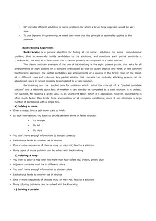 • DP provides efficient solutions for some problems for which a brute force approach would be very 
slow. 
• To use Dynamic Programming we need only show that the principle of optimality applies to the 
problem. 
Backtracking Algorithm: 
Backtracking is a general algorithm for finding all (or some) solutions to some computational 
problem, that incrementally builds candidates to the solutions, and abandons each partial candidate c 
("backtracks") as soon as it determines that c cannot possibly be completed to a valid solution. 
The classic textbook example of the use of backtracking is the eight queens puzzle, that asks for all 
arrangements of eight queens on a standard chessboard so that no queen attacks any other. In the common 
backtracking approach, the partial candidates are arrangements of k queens in the first k rows of the board, 
all in different rows and columns. Any partial solution that contains two mutually attacking queens can be 
abandoned, since it cannot possibly be completed to a valid solution. 
Backtracking can be applied only for problems which admit the concept of a "partial candidate 
solution" and a relatively quick test of whether it can possibly be completed to a valid solution. It is useless, 
for example, for locating a given value in an unordered table. When it is applicable, however, backtracking is 
often much faster than brute force enumeration of all complete candidates, since it can eliminate a large 
number of candidates with a single test. 
a) Solving a maze 
 Given a maze, find a path from start to finish 
 At each intersection, you have to decide between three or fewer choices: 
 Go straight 
 Go left 
 Go right 
 You don’t have enough information to choose correctly 
 Each choice leads to another set of choices 
 One or more sequences of choices may (or may not) lead to a solution 
 Many types of maze problem can be solved with backtracking 
b) Coloring a map 
 You wish to color a map with not more than four colors red, yellow, green, blue 
 Adjacent countries must be in different colors 
 You don’t have enough information to choose colors 
 Each choice leads to another set of choices 
 One or more sequences of choices may (or may not) lead to a solution 
 Many coloring problems can be solved with backtracking 
c) Solving a puzzle 
 