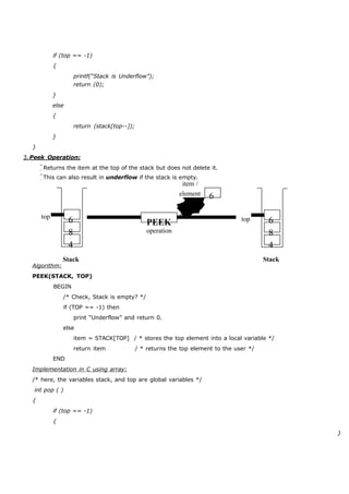 if (top == -1) 
{ 
printf(“Stack is Underflow”); 
} 
else 
{ 
} 
} 
return (0); 
return (stack[top--]); 
3. Peek Operation: 
Returns the item at the top of the stack but does not delete it. 
This can also result in underflow if the stack is empty. 
item / 
element 6 
top 6 
8 
4 
Stack 
PEEK 
operation 
top 6 
8 
4 
Stack 
Algorithm: 
PEEK(STACK, TOP) 
BEGIN 
/* Check, Stack is empty? */ 
if (TOP == -1) then 
print “Underflow” and return 0. 
else 
item = STACK[TOP] / * stores the top element into a local variable */ 
return item / * returns the top element to the user */ 
END 
Implementation in C using array: 
/* here, the variables stack, and top are global variables */ 
int pop ( ) 
{ 
if (top == -1) 
{ 
} 
 