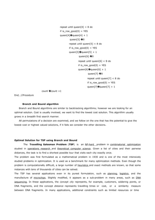 repeat until queen[4] < 8 do 
if is_row_good(0) = YES 
queen[4]�queen[4] + 1 
queen[5] �0 
repeat until queen[5] < 8 do 
if is_row_good(0) = YES 
queen[5]�queen[5] + 1 
queen[6] �0 
repeat until queen[6] < 8 do 
if is_row_good(0) = YES 
queen[6]�queen[6] + 1 
queen[7] �0 
repeat until queen[7] < 8 do 
if is_row_good(0) = YES 
queen[7]�queen[7] + 1 
End; //Procedure 
count �count +1 
Branch and Bound algorithm 
Branch and Bound algorithms are similar to backtracking algorithms; however we are looking for an 
optimal solution. Cost is usually involved; we want to find the lowest cost solution. This algorithm usually 
grows in a breadth first search manner. 
All permutations of a decision are examined, and we follow on the one that has the potential to give the 
lowest cost or highest valued solutions, if it fails we consider the other decisions. 
Optimal Solution for TSP using Branch and Bound 
The Travelling Salesman Problem (TSP) is an NP-hard problem in combinatoria l optimization 
studied in operations research and theoretica l computer science . Given a list of cities and their pairwise 
distances, the task is to find a shortest possible tour that visits each city exactly once. 
The problem was first formulated as a mathematical problem in 1930 and is one of the most intensively 
studied problems in optimization. It is used as a benchmark for many optimization methods. Even though the 
problem is computationally difficult, a large number of heuristics and exact methods are known, so that some 
instances with tens of thousands of cities can be solved. 
The TSP has several applications even in its purest formulation, such as planning, logistics, and the 
manufacture of microchips. Slightly modified, it appears as a sub-problem in many areas, such as DNA 
sequencing. In these applications, the concept city represents, for example, customers, soldering points, or 
DNA fragments, and the concept distance represents travelling times or cost, or a similarity measure 
between DNA fragments. In many applications, additional constraints such as limited resources or time 
 