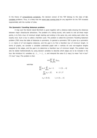 In the theory of computationa l complexity , the decision version of the TSP belongs to the class of NP- complete 
problems. Thus, it is likely that the worst case running time for any algorithm for the TSP increases 
exponentially with the number of cities. 
The Symmetric Travelling Salesman problem: 
A map over the Danish island Bornholm is given together with a distance table showing the distances 
between major cities/tourist attractions. The problem of a biking tourist, who wants to visit all these major 
points, is to find a tour of minimum length starting and ending in the same city, and visiting each other city 
exactly once. Such a tour is called a Hamilton cycle. The problem is called the symmetric Travelling Salesman 
problem (TSP) since the table of distances is symmetric. In general a symmetric TSP is given by a symmetric 
n x n matrix D of non-negative distances, and the goal is to find a Hamilton tour of minimum length. In 
terms of graphs, we consider a complete undirected graph with n vertices Kn and non-negative lengths 
assigned to the edges, and the goal is to determine a Hamilton tour of minimum length. The problem may 
also be stated mathematically by using decision variables to describe which edges are to be included in the 
tour. We introduce 0-1 variables xij ; 1 _ i < j _ n, and interpret the value 0 (1 resp.) to mean "not in tour" 
("in tour" resp.) The problem is then 
 