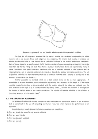 The first set of constraints ensures that for each i exactly two variables corresponding to edges 
incident with i are chosen. Since each edge has two endpoints, this implies that exactly n variables are 
allowed to take the value 1. The second set of constraints consists of the subtour elimination constraints. 
Each of these states for a specific subset S of V that the number of edges connecting vertices in S has to be 
less than |S| thereby ruling out that these form a subtour. Unfortunately there are exponentially many of 
these constraints. The given constraints determine the set of feasible solutions S. One obvious way of 
relaxing this to a set of potential solutions is to relax (i.e. discard) the subtour elimination constrains. The set 
of potential solutions P is then the family of all sets of subtours such that each i belongs to exactly one of the 
subtours in each set in the family, cf. 
Another possibility is decribed, which in a B&B context turns out to be more appropriate. A 
subproblem of a given symmetric TSP is constructed by deciding for a subset A of the edges of G that these 
must be included in the tour to be constructed, while for another subset B the edges are excluded from the 
tour. Exclusion of an edge (i; j) is usually modeled by setting cij to 1, whereas the inclusion of an edge can 
be handled in various ways as e.g. graph contraction. The number of feasible solutions to the problem is 
(n−1)! /2, which for n = 50 is appr. 3x1062 
5. 7 THE ANALYSIS OF ALGORITHMS 
The analysis of algorithms is made considering both qualitative and quantitative aspects to get a solution 
that is economical in the use of computing and human resources which improves the performance of an 
algorithm. 
A good algorithm usually posses the following qualities and capabilities: 
1. They are simple but powerful and general solutions. 
2. They are user friendly 
3. They can be easily updated. 
4. They are correct. 
 