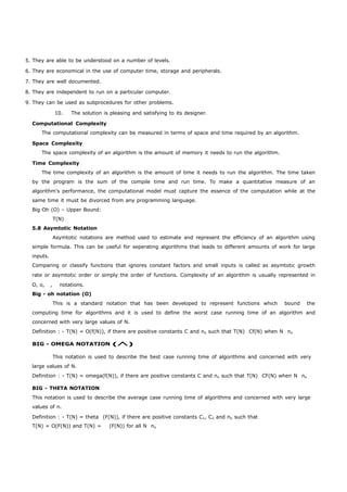 5. They are able to be understood on a number of levels. 
6. They are economical in the use of computer time, storage and peripherals. 
7. They are well documented. 
8. They are independent to run on a particular computer. 
9. They can be used as subprocedures for other problems. 
10. The solution is pleasing and satisfying to its designer. 
Computational Complexity 
The computational complexity can be measured in terms of space and time required by an algorithm. 
Space Complexity 
The space complexity of an algorithm is the amount of memory it needs to run the algorithm. 
Time Complexity 
The time complexity of an algorithm is the amount of time it needs to run the algorithm. The time taken 
by the program is the sum of the compile time and run time. To make a quantitative measure of an 
algorithm's performance, the computational model must capture the essence of the computation while at the 
same time it must be divorced from any programming language. 
Big Oh (O) – Upper Bound: 
T(N) 
5.8 Asymtotic Notation 
Asymtotic notations are method used to estimate and represent the efficiency of an algorithm using 
simple formula. This can be useful for seperating algorithms that leads to different amounts of work for large 
inputs. 
Comparing or classify functions that ignores constant factors and small inputs is called as asymtotic growth 
rate or asymtotic order or simply the order of functions. Complexity of an algorithm is usually represented in 
O, o, , notations. 
Big - oh notation (O) 
This is a standard notation that has been developed to represent functions which bound the 
computing time for algorithms and it is used to define the worst case running time of an algorithm and 
concerned with very large values of N. 
Definition : - T(N) = O(f(N)), if there are positive constants C and no such that T(N) Cf(N) when N no 
BIG - OMEGA NOTATION () 
This notation is used to describe the best case running time of algorithms and concerned with very 
large values of N. 
Definition : - T(N) = omega(f(N)), if there are positive constants C and no such that T(N) CF(N) when N no 
BIG - THETA NOTATION 
This notation is used to describe the average case running time of algorithms and concerned with very large 
values of n. 
Definition : - T(N) = theta (F(N)), if there are positive constants C1, C2 and no such that 
T(N) = O(F(N)) and T(N) = (F(N)) for all N no 
 