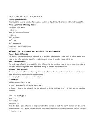 T(N) = O(F(N)) and T(N) = (F(N)) for all N no. 
Little - Oh Notation (o) 
This notation is used to describe the worstcase analysis of algorithms and concerned with small values of n. 
Basic Asymptotic Efficiency Classes 
Computing Time Name 
0(1) constant 
0(log n) Logarithmic function 
0(n) Linear 
0(n2) quadratic 
0(n3) cubic 
0(2n) exponential 
0(nlogn) n - log - n Logarithmic 
n! factorial 
WORST - CASE, BEST - CASE AND AVERAGE - CASE EFFICIENCIES 
Worst - Case - Efficiency 
The worst - case efficiency of an algorithm is its efficiency for the worst - case input of size n, which is an 
input of size n for which the algorithm runs the longest among all possible inputs of that size 
Best - Case Efficiency 
The best - case efficiency of an algorithm is its efficiency for the best case input of size n, which is an input of 
size n for which the algorithm runs the fastest among all possible inputs of that size. 
Average - Case Efficiency 
The average - case efficiency of an algorithm is its efficiency for the random input of size n, which makes 
some assumptions about possible inputs of size n. 
For example, let us consider sequential search 
ALGORITHM 
SequentialSearch (A[0...n-1],K) 
// Input : An array A[0..n-1] and a search key k. 
// Output : Returns the index of the first element of A that matches R or -1 if there are no matching 
elements. 
while i < n and A[i] # k 
do i i + 1 
if i < n return i 
else return - 1 
Here, the best - case efficiency is 0(1) where the first element is itself the search element and the worst - 
case efficiency is 0(n) where the last element is the search element or the search element may not be found 
in the given array. 
