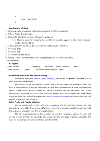{ 
return (stack[top]); 
} 
} 
Applications of Stack 
1. It is very useful to evaluate arithmetic expressions. (Postfix Expressions) 
2. Infix to Postfix Transformation 
3. It is useful during the execution of recursive programs 
4. A Stack is useful for designing the compiler in operating system to store local variables 
inside a function block. 
5. A stack (memory stack) can be used in function calls including recursion. 
6. Reversing Data 
7. Reverse a List 
8. Convert Decimal to Binary 
9. Parsing – It is a logic that breaks into independent pieces for further processing 
10. Backtracking 
Examples : 
1. Infix notation A+(B*C) equivalent Postfix notation ABC*+ 
2. Infix notation (A+B)*C Equivalent Postfix notation AB+C* 
Expression evaluation and syntax parsing 
Calculators employing reverse Polish notation (also known as postfix notation )use a 
stack structure to hold values. 
Expressions can be represented in prefix, postfix or infix notations. Conversion from one 
form of the expression to another form needs a stack. Many compilers use a stack for parsing the 
syntax of expressions, program blocks etc. before translating into low level code. Most of the 
programming languages are context-free languages allowing them to be parsed with stack based 
machines. Note that natural languages are context sensitive languages and stacks alone are not 
enough to interpret their meaning. 
Infix, Prefix and Postfix Notation: 
We are accustomed to write arithmetic expressions with the operation between the two 
operands: a+b or c/d. If we write a+b*c, however, we have to apply precedence rules to avoid 
the ambiguous evaluation (add first or multiply first?). 
There's no real reason to put the operation between the variables or values. They can just 
as well precede or follow the operands. You should note the advantage of prefix and postfix: the 
need for precedence rules and parentheses are eliminated. 
 
