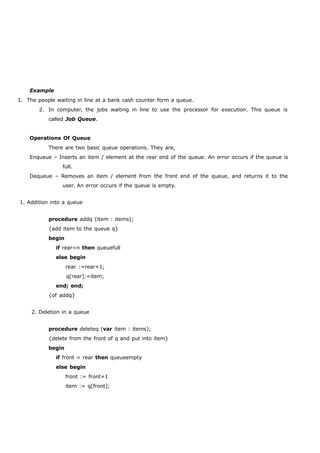 Example 
1. The people waiting in line at a bank cash counter form a queue. 
2. In computer, the jobs waiting in line to use the processor for execution. This queue is 
called Job Queue. 
Operations Of Queue 
There are two basic queue operations. They are, 
Enqueue – Inserts an item / element at the rear end of the queue. An error occurs if the queue is 
full. 
Dequeue – Removes an item / element from the front end of the queue, and returns it to the 
user. An error occurs if the queue is empty. 
1. Addition into a queue 
procedure addq (item : items); 
{add item to the queue q} 
begin 
if rear=n then queuefull 
else begin 
rear :=rear+1; 
q[rear]:=item; 
end; end; 
{of addq} 
2. Deletion in a queue 
procedure deleteq (var item : items); 
{delete from the front of q and put into item} 
begin 
if front = rear then queueempty 
else begin 
front := front+1 
item := q[front]; 
 