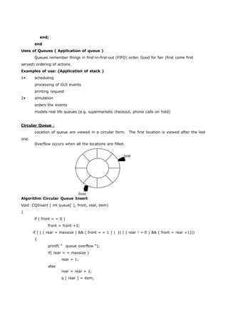 end; 
end 
Uses of Queues ( Application of queue ) 
Queues remember things in first-in-first-out (FIFO) order. Good for fair (first come first 
served) ordering of actions. 
Examples of use: (Application of stack ) 
1• scheduling 
processing of GUI events 
printing request 
2• simulation 
orders the events 
models real life queues (e.g. supermarkets checkout, phone calls on hold) 
Circular Queue : 
Location of queue are viewed in a circular form. The first location is viewed after the last 
one. 
Overflow occurs when all the locations are filled. 
rear 
front 
Algorithm Circular Queue Insert 
Void CQInsert ( int queue[ ], front, rear, item) 
{ 
if ( front = = 0 ) 
front = front +1; 
if ( ( ( rear = maxsize ) && ( front = = 1 ) ) || ( ( rear ! = 0 ) && ( front = rear +1))) 
{ 
printf( “ queue overflow “); 
if( rear = = maxsize ) 
rear = 1; 
else 
rear = rear + 1; 
q [ rear ] = item; 
 